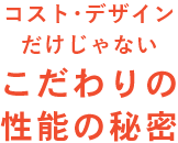 コスト･デザインだけじゃないこだわりの性能の秘密