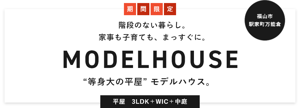 福山市 駅家町万能倉 Welcome! 階段のない暮らし。家事も子育ても、まっすぐに。MODELHOUSE “等身大の平屋” モデルハウス。平屋　3LDK＋WIC＋中庭