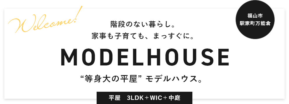 福山市 駅家町万能倉 Welcome! 階段のない暮らし。家事も子育ても、まっすぐに。MODELHOUSE “等身大の平屋” モデルハウス。平屋　3LDK＋WIC＋中庭